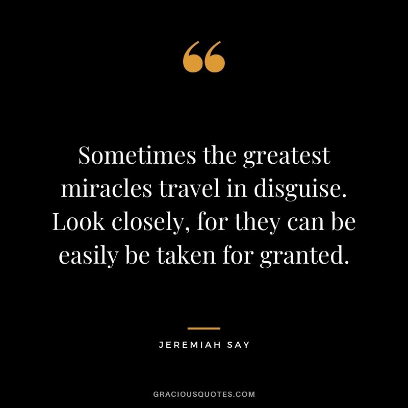 Sometimes the greatest miracles travel in disguise. Look closely, for they can be easily be taken for granted. - Jeremiah Say