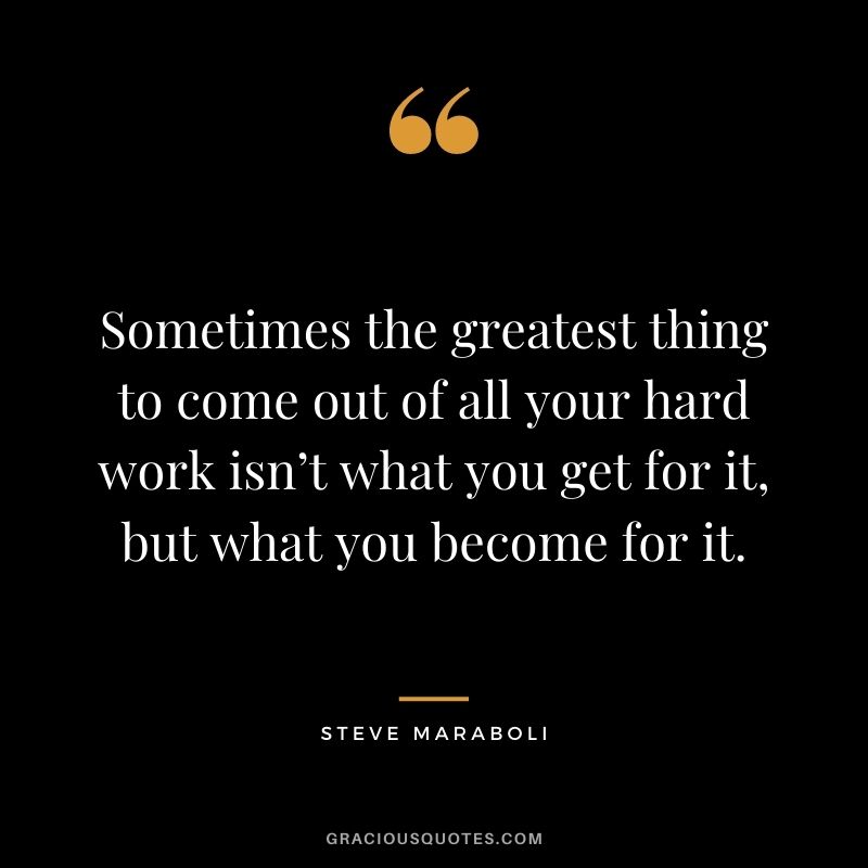 Sometimes the greatest thing to come out of all your hard work isn’t what you get for it, but what you become for it.
