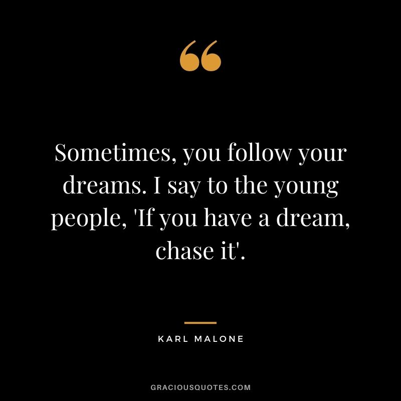 Sometimes, you follow your dreams. I say to the young people, 'If you have a dream, chase it'.
