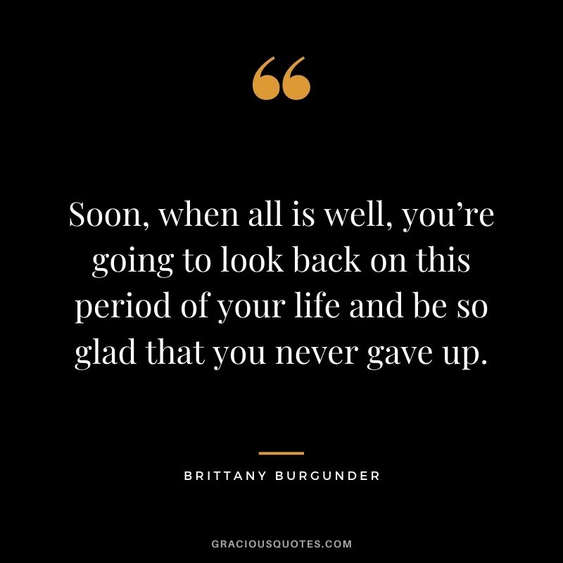 Soon, when all is well, you’re going to look back on this period of your life and be so glad that you never gave up. - Brittany Burgunder