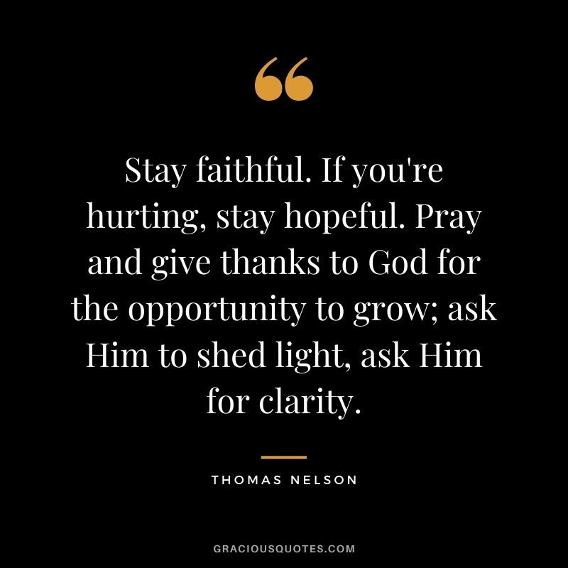 Stay faithful. If you're hurting, stay hopeful. Pray and give thanks to God for the opportunity to grow; ask Him to shed light, ask Him for clarity. - Thomas Nelson