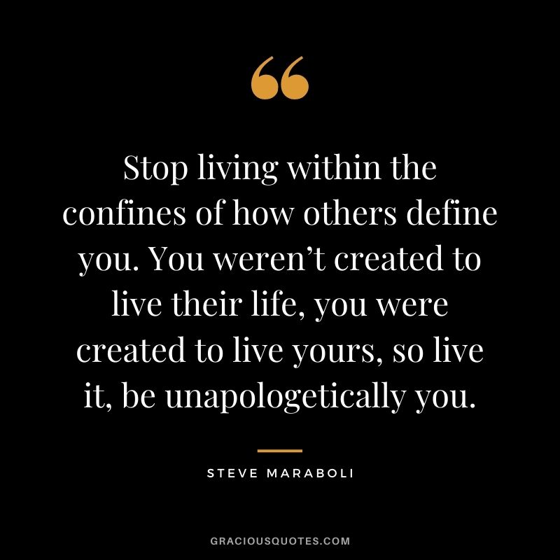 Stop living within the confines of how others define you. You weren’t created to live their life, you were created to live yours, so live it, be unapologetically you.