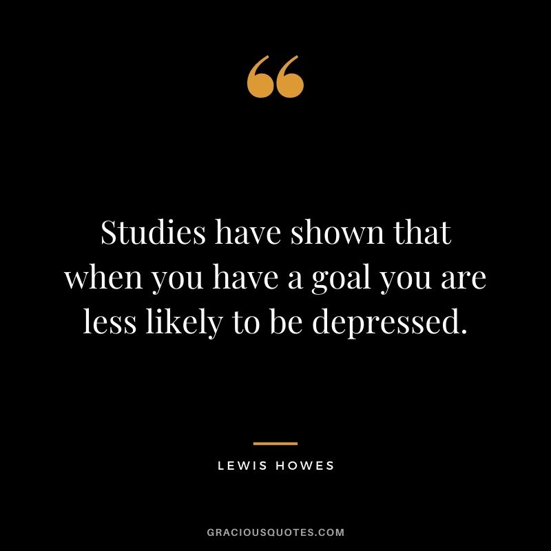 Studies have shown that when you have a goal you are less likely to be depressed.