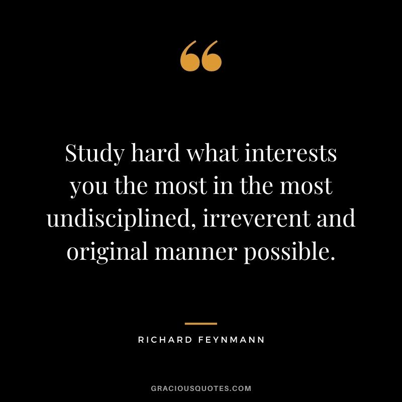 Study hard what interests you the most in the most undisciplined, irreverent and original manner possible. - Richard Feynmann