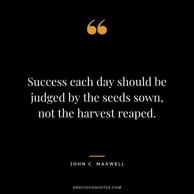 Success each day should be judged by the seeds sown, not the harvest reaped. - John C. Maxwell