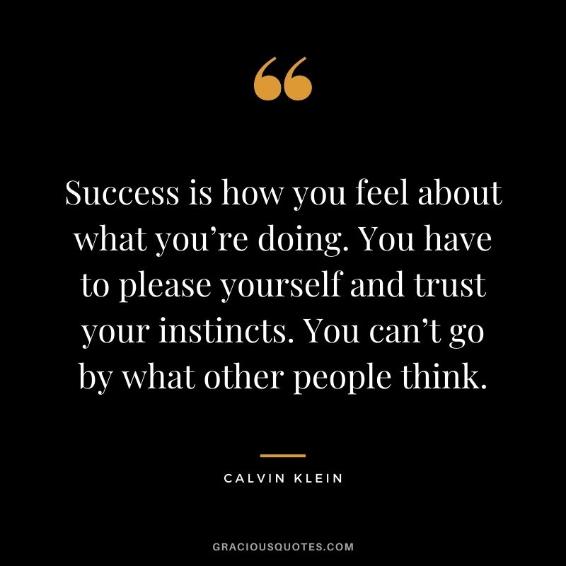 Success is how you feel about what you’re doing. You have to please yourself and trust your instincts. You can’t go by what other people think.