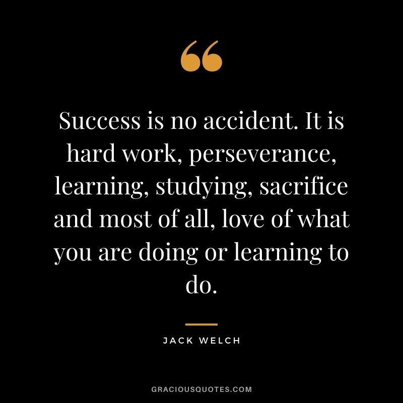 Success is no accident. It is hard work, perseverance, learning, studying, sacrifice and most of all, love of what you are doing or learning to do. - Jack Welch