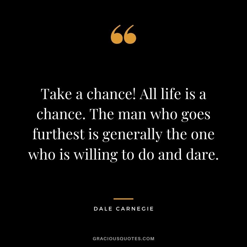 Take a chance! All life is a chance. The man who goes furthest is generally the one who is willing to do and dare. - Dale Carnegie