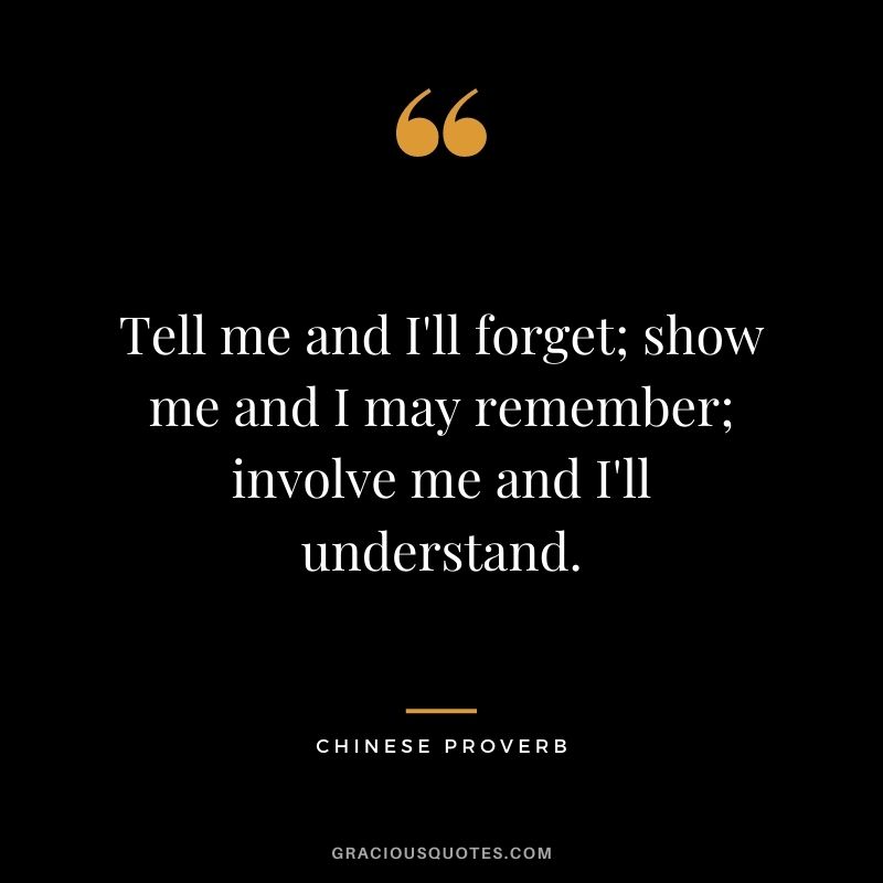 Tell me and I'll forget; show me and I may remember; involve me and I'll understand. - Chinese Proverb
