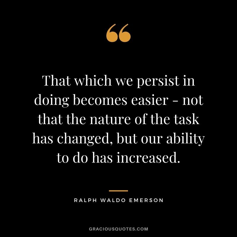 That which we persist in doing becomes easier - not that the nature of the task has changed, but our ability to do has increased. - Ralph Waldo Emerson