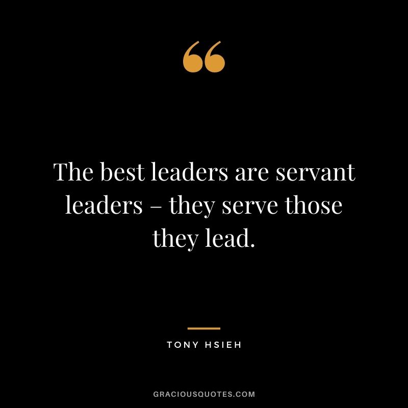 The best leaders are servant leaders – they serve those they lead.