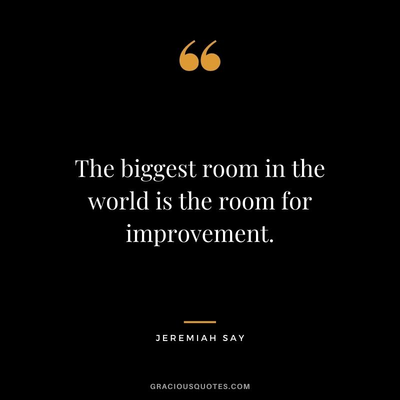 The biggest room in the world is the room for improvement. - Jeremiah Say