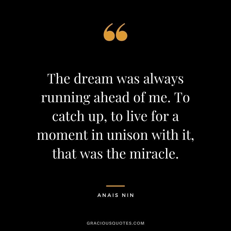 The dream was always running ahead of me. To catch up, to live for a moment in unison with it, that was the miracle. - Anais Nin