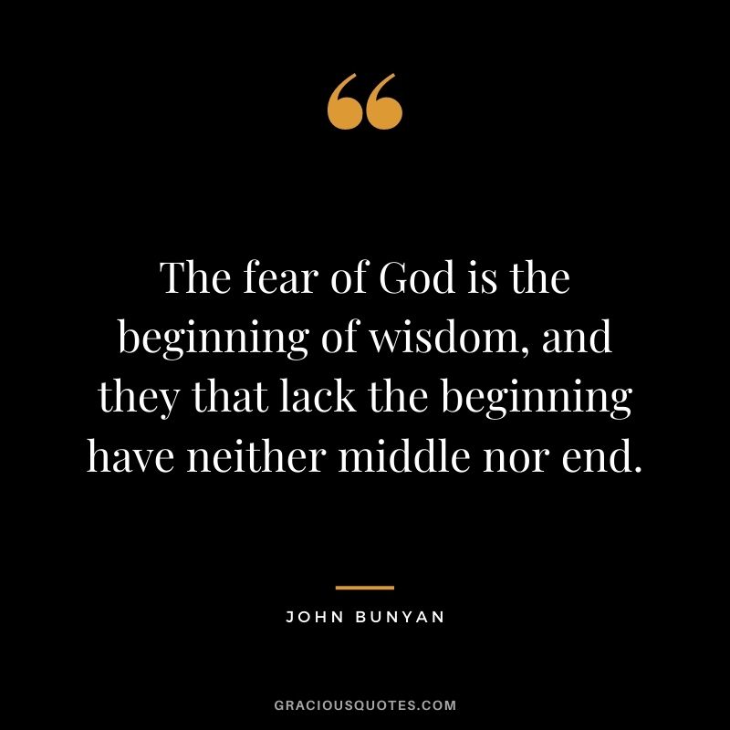The fear of God is the beginning of wisdom, and they that lack the beginning have neither middle nor end. - John Bunyan