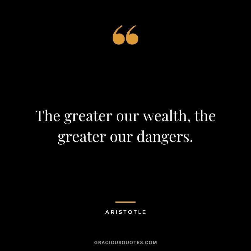 The greater our wealth, the greater our dangers. - Aristotle