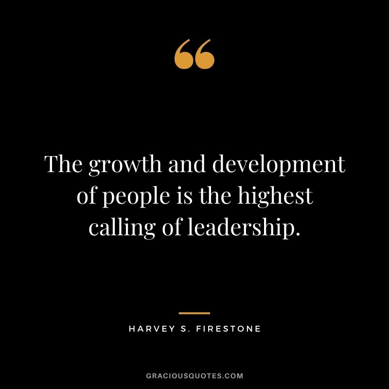 The growth and development of people is the highest calling of leadership. – Harvey S. Firestone
