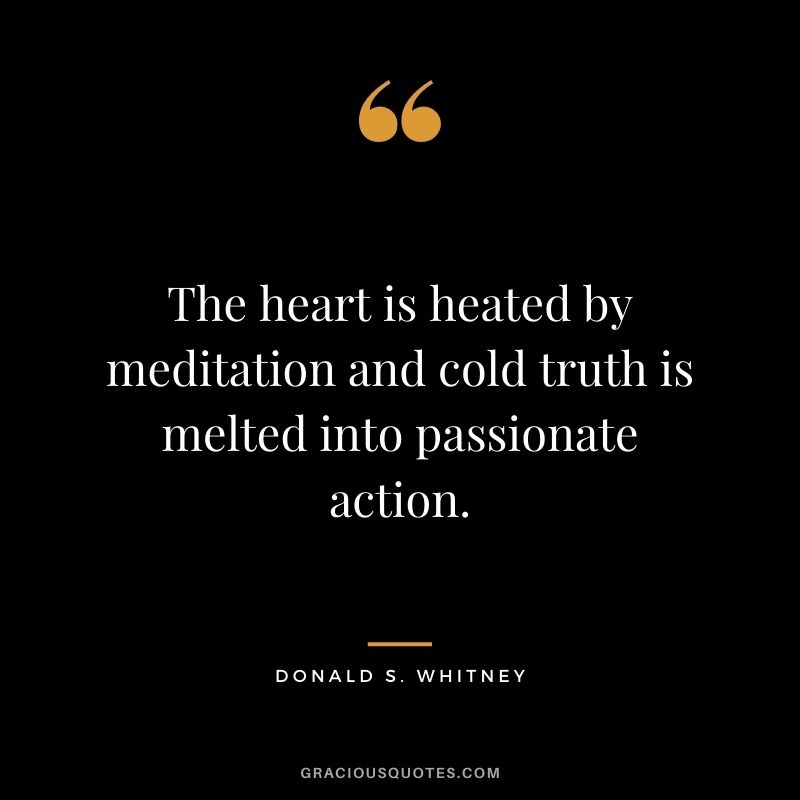 The heart is heated by meditation and cold truth is melted into passionate action. - Donald S. Whitney