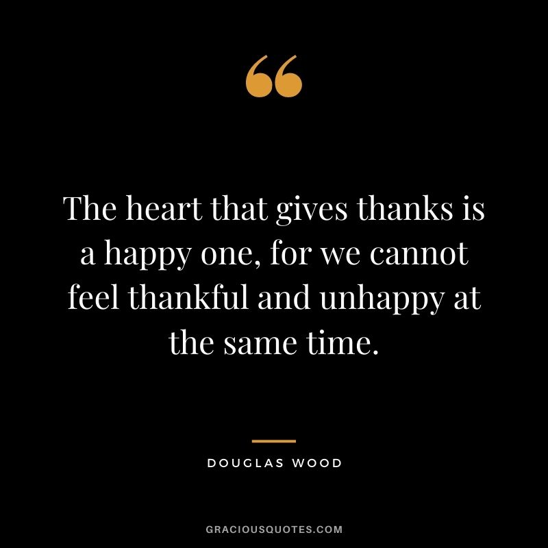 The heart that gives thanks is a happy one, for we cannot feel thankful and unhappy at the same time. - Douglas Wood