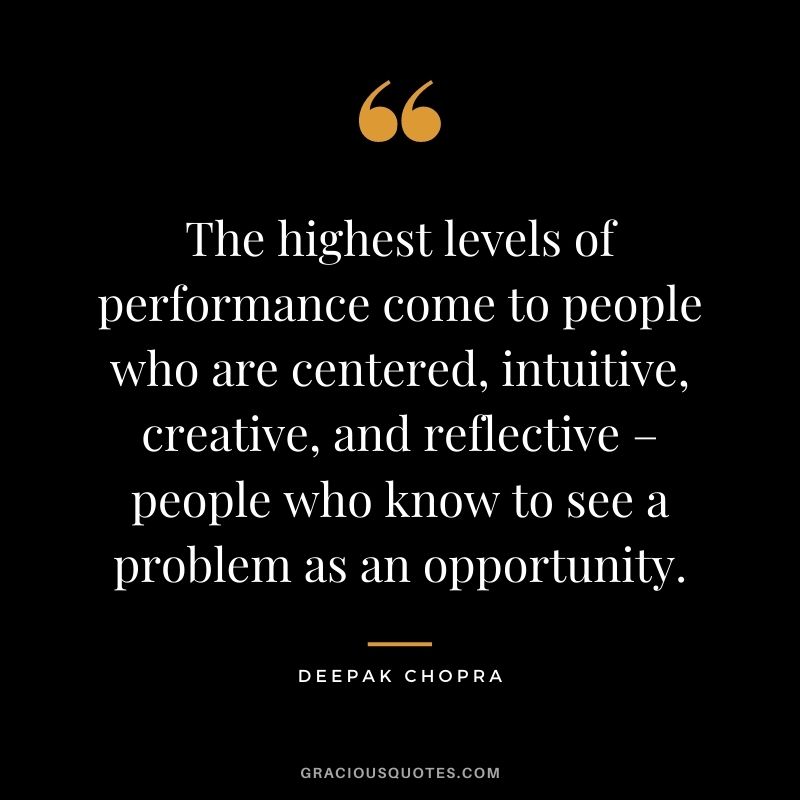 The highest levels of performance come to people who are centered, intuitive, creative, and reflective – people who know to see a problem as an opportunity.