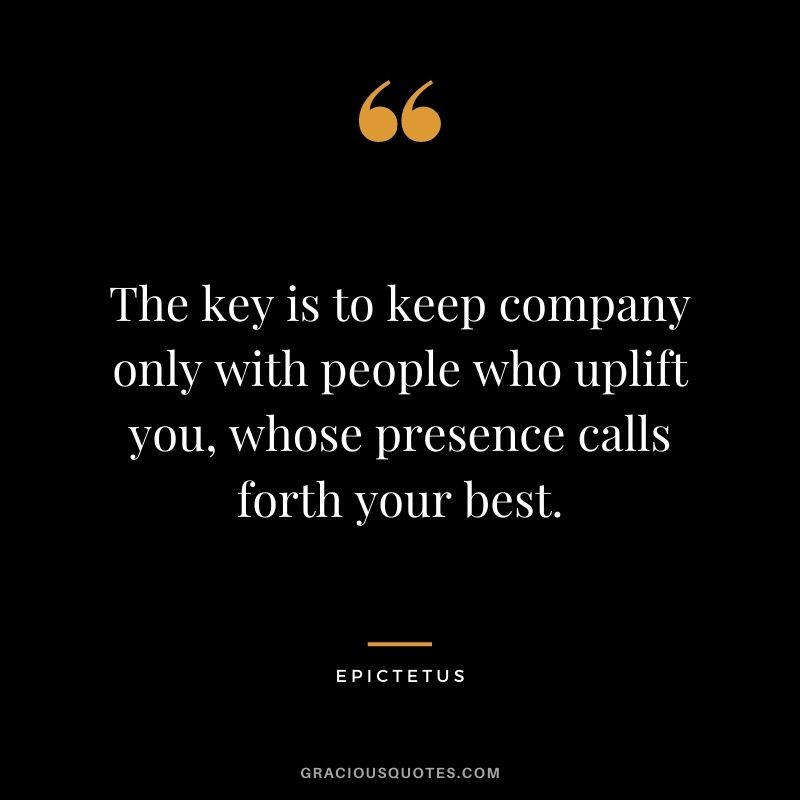 The key is to keep company only with people who uplift you, whose presence calls forth your best.