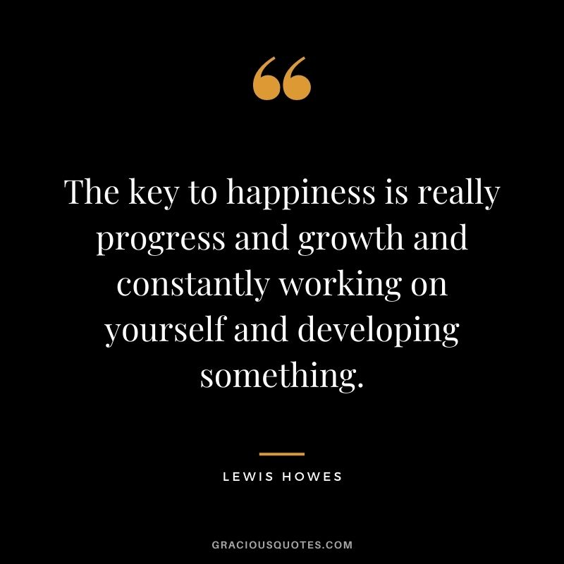 The key to happiness is really progress and growth and constantly working on yourself and developing something.