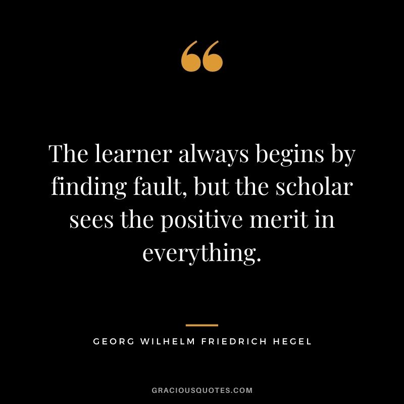 The learner always begins by finding fault, but the scholar sees the positive merit in everything.
