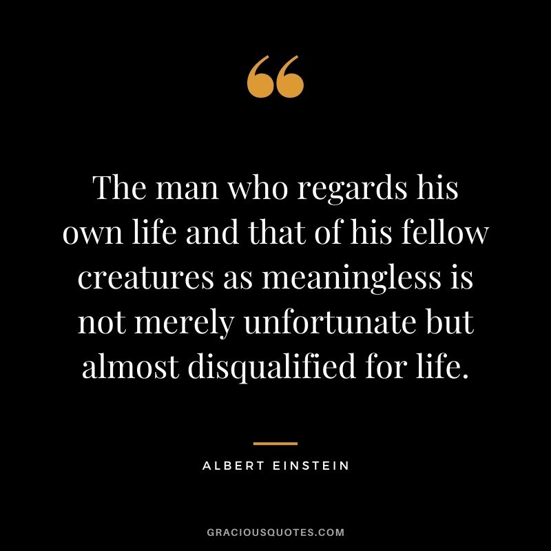 The man who regards his own life and that of his fellow creatures as meaningless is not merely unfortunate but almost disqualified for life. - Albert Einstein