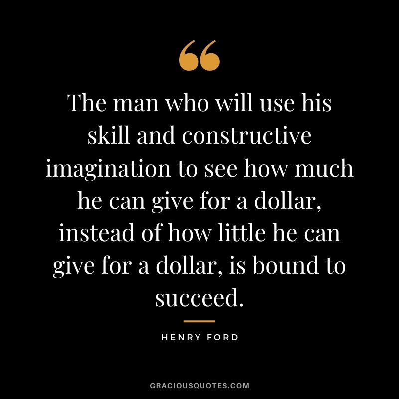 The man who will use his skill and constructive imagination to see how much he can give for a dollar, instead of how little he can give for a dollar, is bound to succeed.