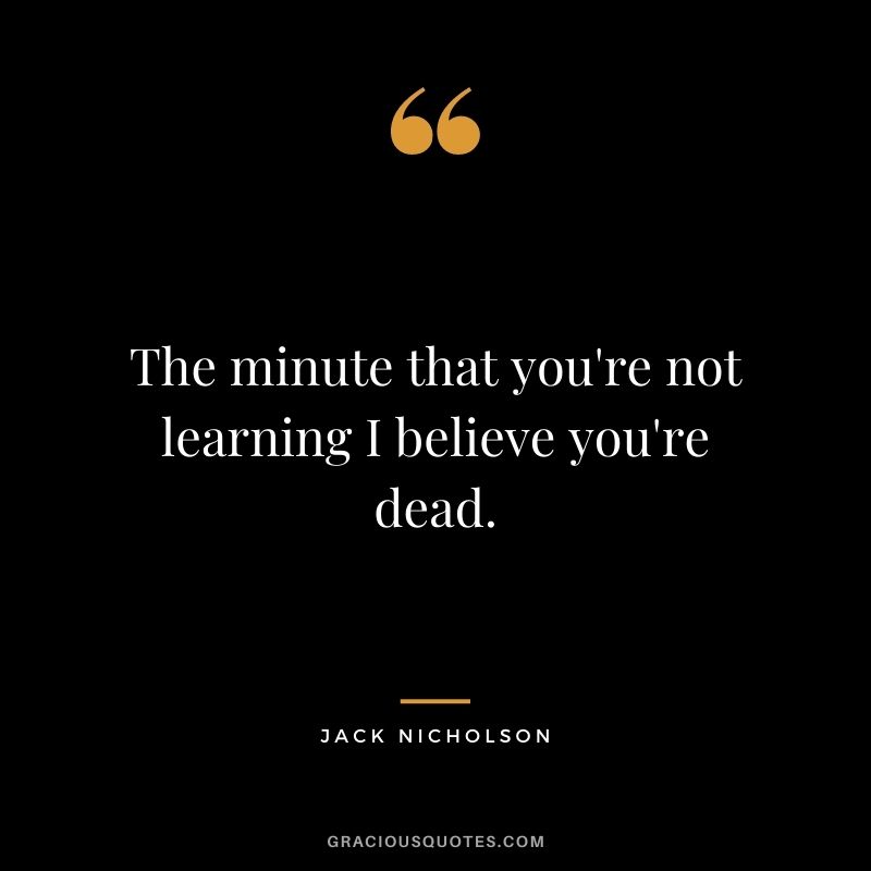 The minute that you're not learning I believe you're dead. - Jack Nicholson