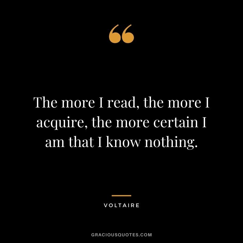 The more I read, the more I acquire, the more certain I am that I know nothing. - Voltaire