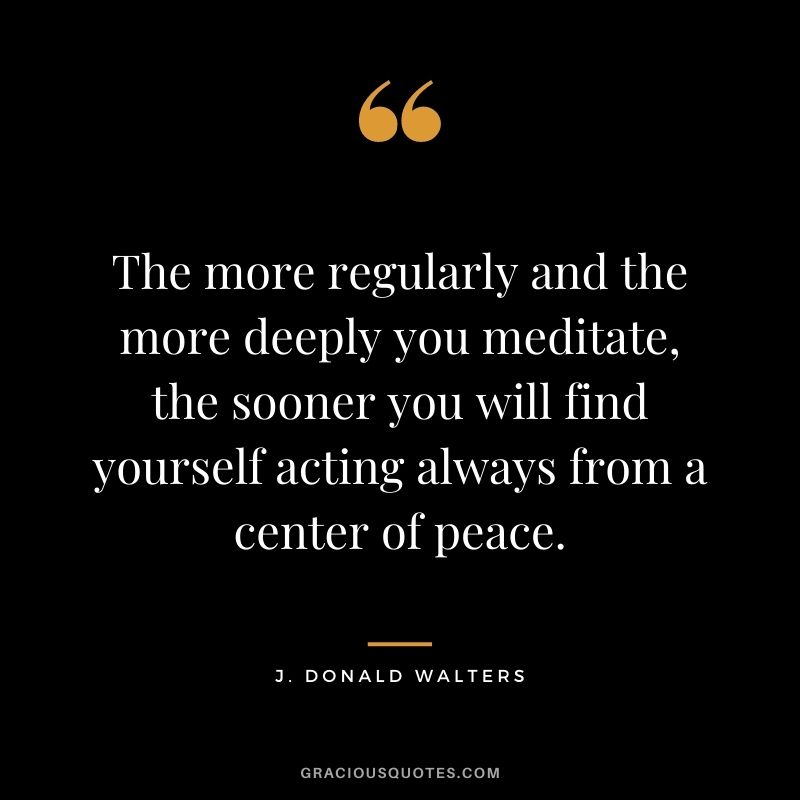 The more regularly and the more deeply you meditate, the sooner you will find yourself acting always from a center of peace. - J. Donald Walters