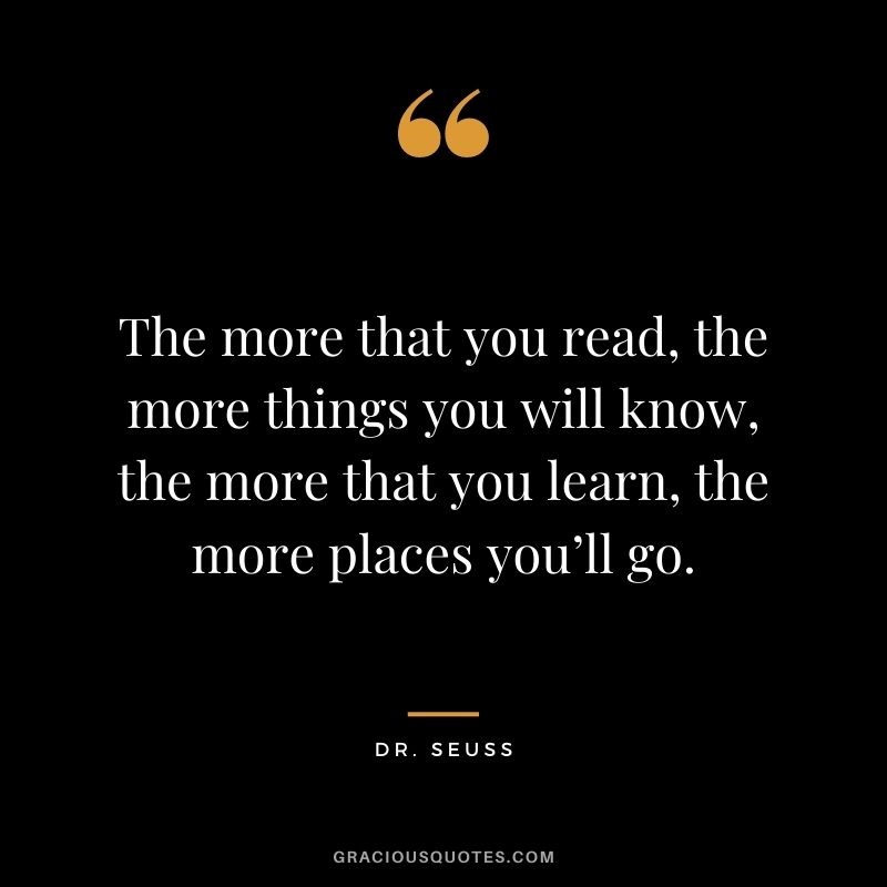 The more that you read, the more things you will know, the more that you learn, the more places you’ll go. - Dr. Seuss