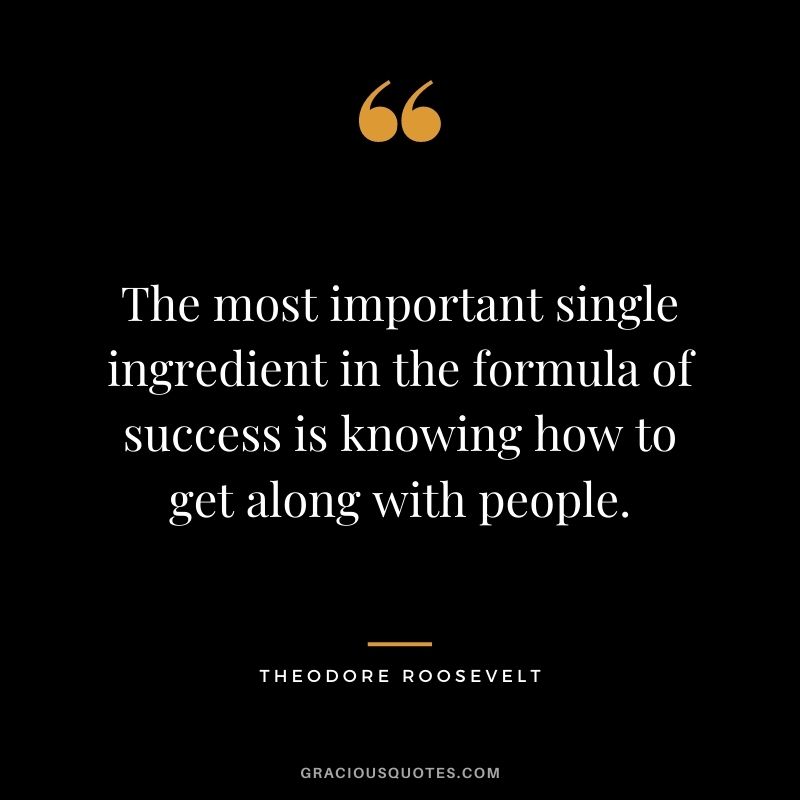 The most important single ingredient in the formula of success is knowing how to get along with people.