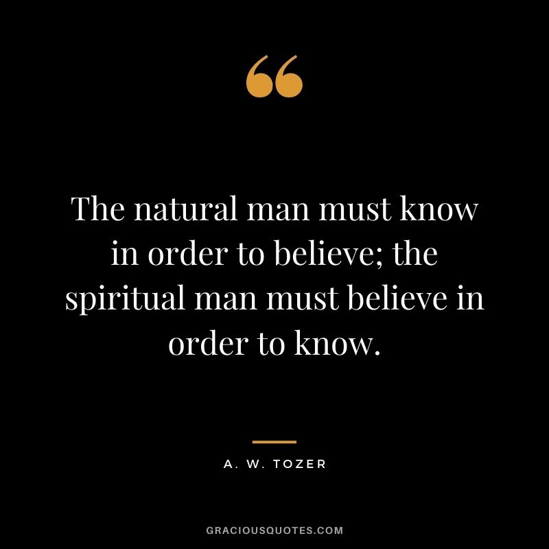 The natural man must know in order to believe; the spiritual man must believe in order to know. - A. W. Tozer