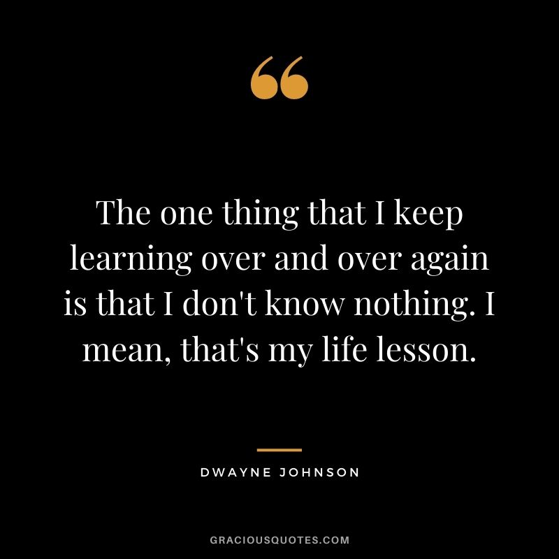 The one thing that I keep learning over and over again is that I don't know nothing. I mean, that's my life lesson. - Dwayne Johnson