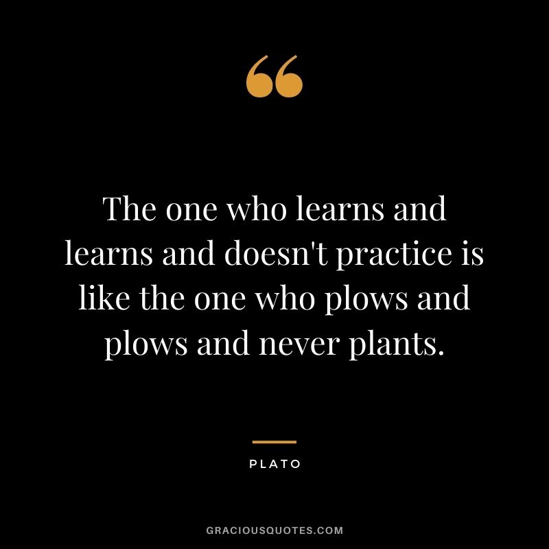 The one who learns and learns and doesn't practice is like the one who plows and plows and never plants.
