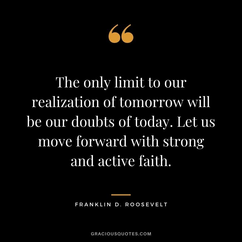 The only limit to our realization of tomorrow will be our doubts of today. Let us move forward with strong and active faith.