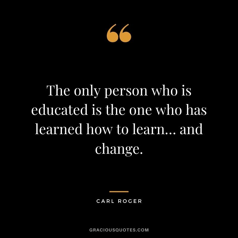 The only person who is educated is the one who has learned how to learn… and change. - Carl Roger