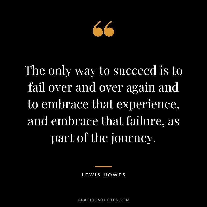 The only way to succeed is to fail over and over again and to embrace that experience, and embrace that failure, as part of the journey.