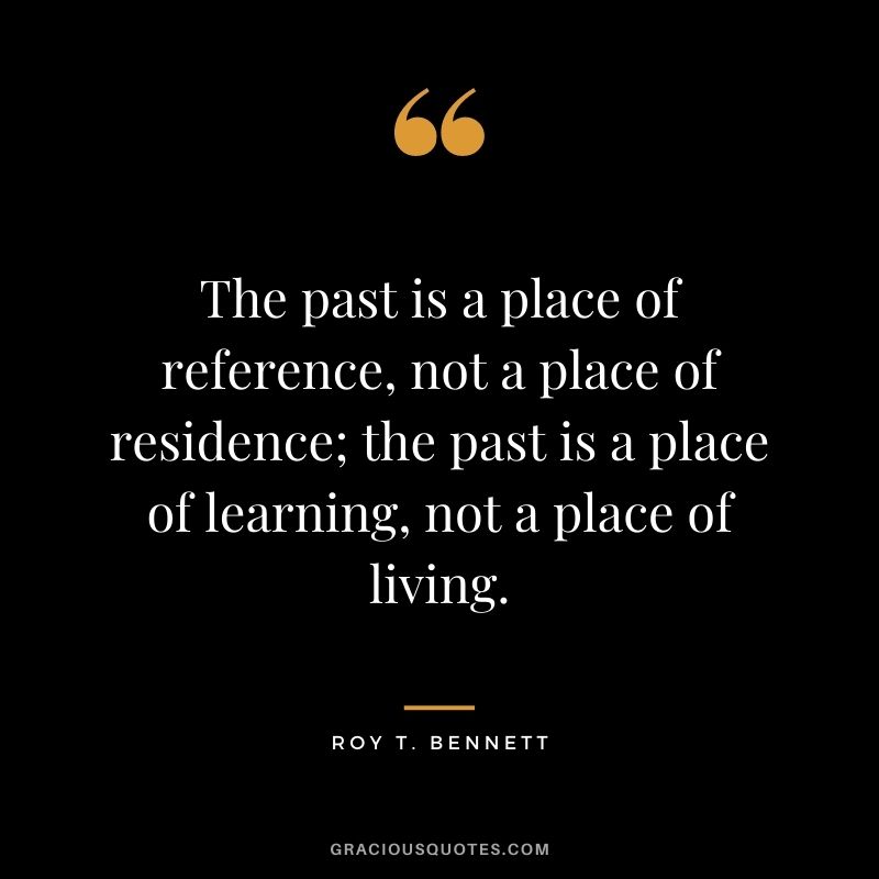 The past is a place of reference, not a place of residence; the past is a place of learning, not a place of living. - Roy T. Bennett