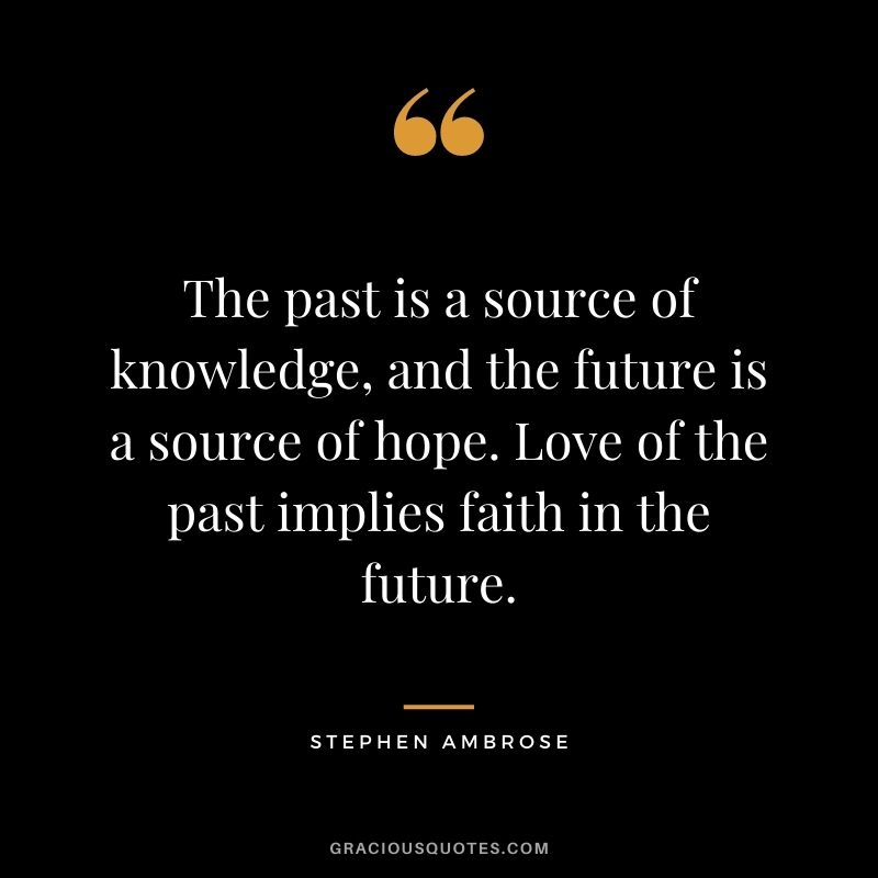 The past is a source of knowledge, and the future is a source of hope. Love of the past implies faith in the future. – Stephen Ambrose