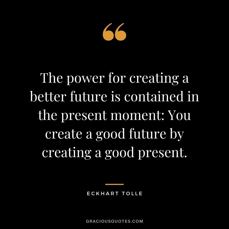 The power for creating a better future is contained in the present moment: You create a good future by creating a good present. - Eckhart Tolle