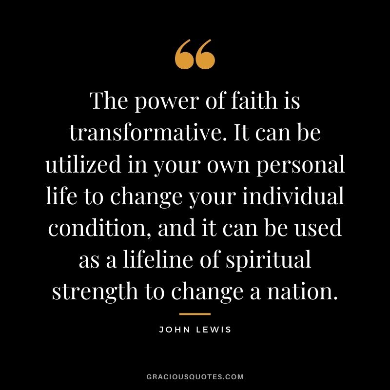 The power of faith is transformative. It can be utilized in your own personal life to change your individual condition, and it can be used as a lifeline of spiritual strength to change a nation.