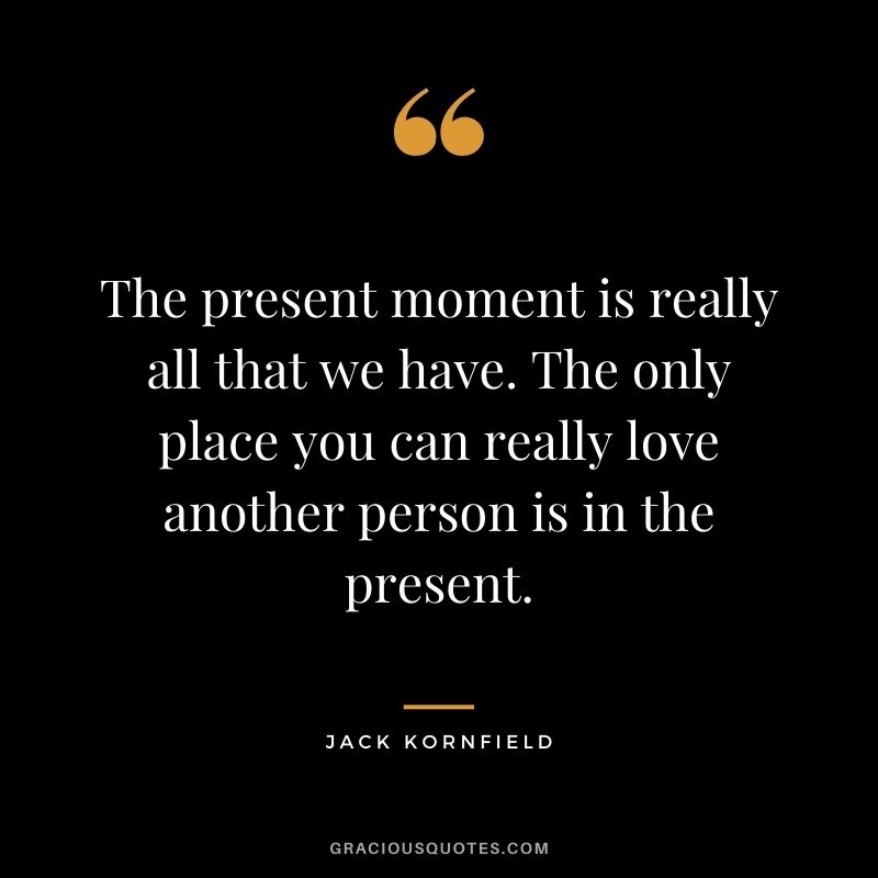 The present moment is really all that we have. The only place you can really love another person is in the present.