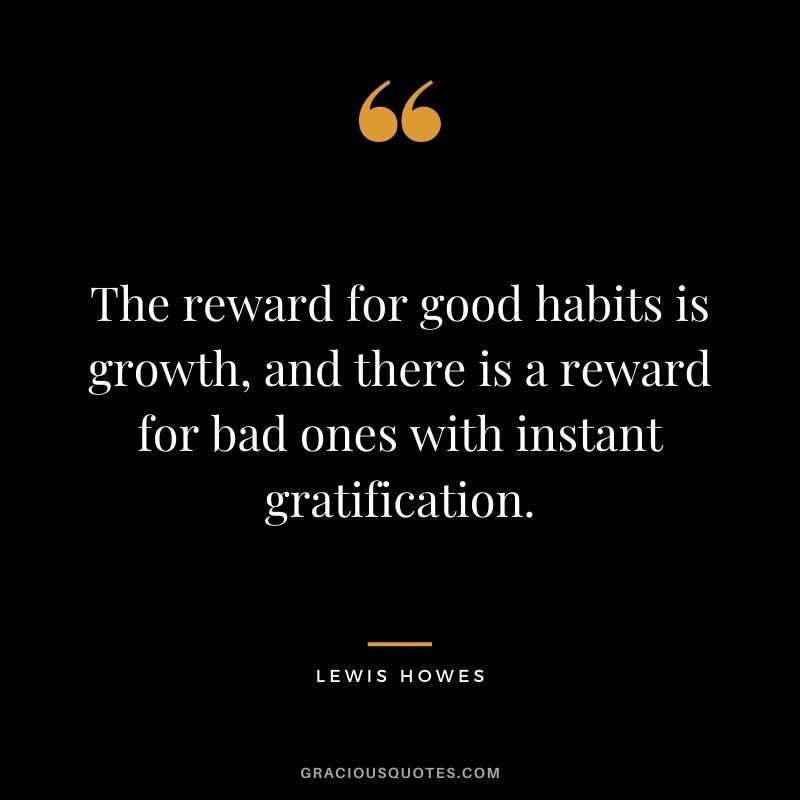The reward for good habits is growth, and there is a reward for bad ones with instant gratification.