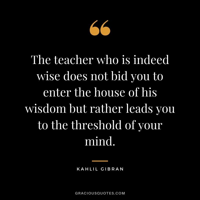 The teacher who is indeed wise does not bid you to enter the house of his wisdom but rather leads you to the threshold of your mind.