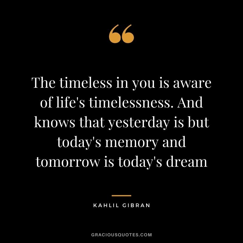 The timeless in you is aware of life's timelessness. And knows that yesterday is but today's memory and tomorrow is today's dream