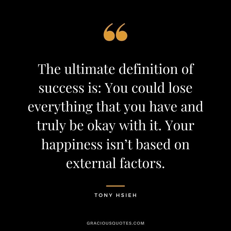 The ultimate definition of success is: You could lose everything that you have and truly be okay with it. Your happiness isn’t based on external factors.
