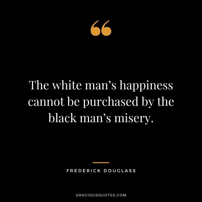The white man’s happiness cannot be purchased by the black man’s misery.