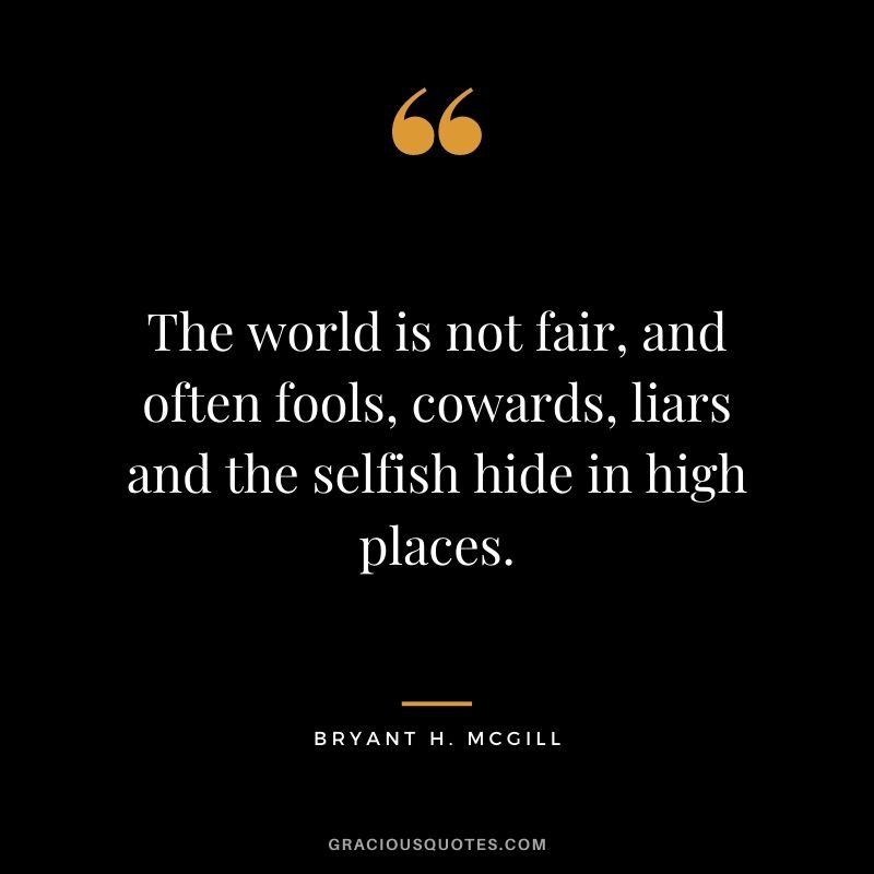 The world is not fair, and often fools, cowards, liars and the selfish hide in high places.